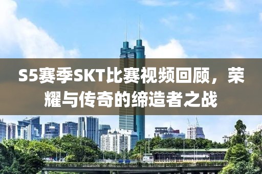 S5赛季SKT比赛视频回顾，荣耀与传奇的缔造者之战