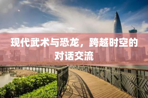 现代武术与恐龙，跨越时空的对话交流