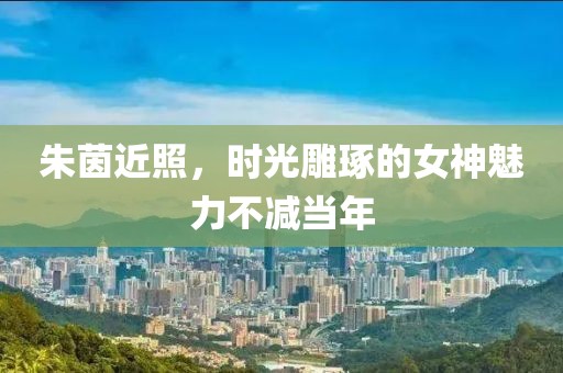 朱茵近照，时光雕琢的女神魅力不减当年