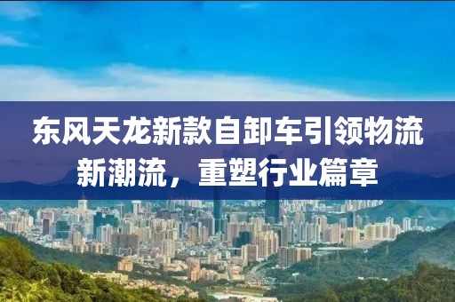 东风天龙新款自卸车引领物流新潮流，重塑行业篇章