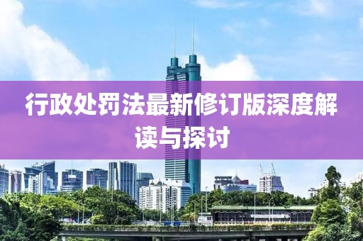 行政处罚法最新修订版深度解读与探讨