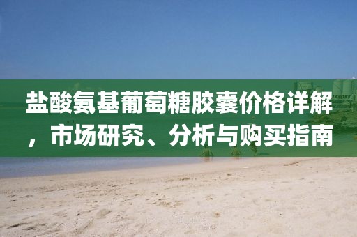 盐酸氨基葡萄糖胶囊价格详解，市场研究、分析与购买指南