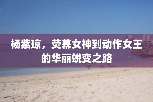 杨紫琼，荧幕女神到动作女王的华丽蜕变之路