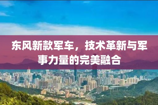 东风新款军车，技术革新与军事力量的完美融合