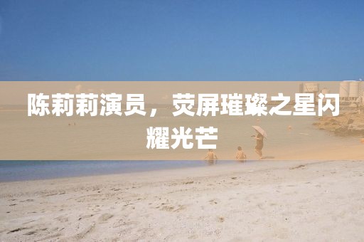 陈莉莉演员，荧屏璀璨之星闪耀光芒