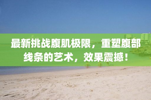 最新挑战腹肌极限，重塑腹部线条的艺术，效果震撼！