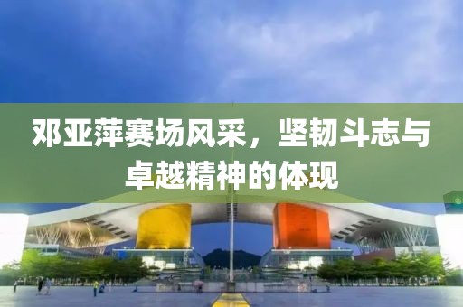 邓亚萍赛场风采，坚韧斗志与卓越精神的体现