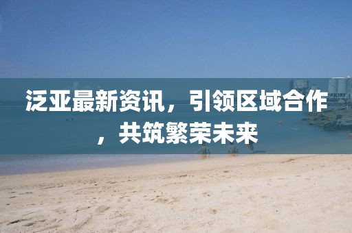 泛亚最新资讯，引领区域合作，共筑繁荣未来