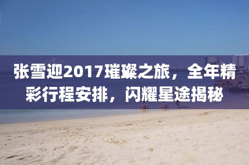 张雪迎2017璀璨之旅，全年精彩行程安排，闪耀星途揭秘