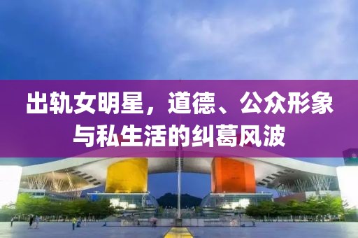 出轨女明星，道德、公众形象与私生活的纠葛风波