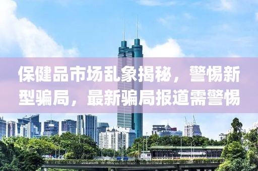 保健品市场乱象揭秘，警惕新型骗局，最新骗局报道需警惕