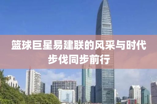 篮球巨星易建联的风采与时代步伐同步前行
