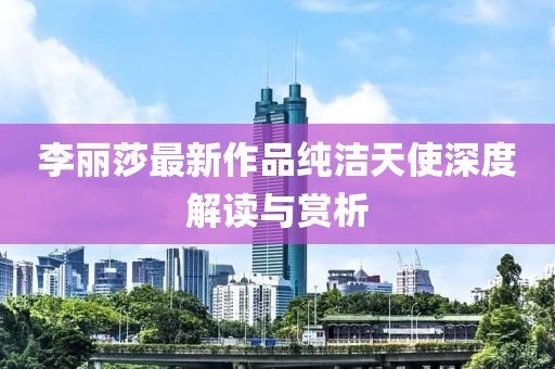 李丽莎最新作品纯洁天使深度解读与赏析