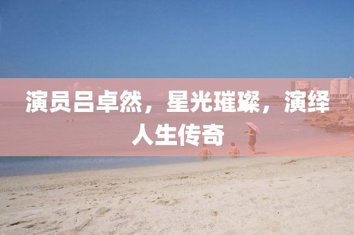 演员吕卓然，星光璀璨，演绎人生传奇