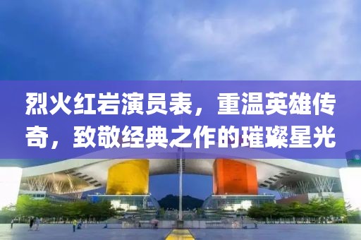 烈火红岩演员表，重温英雄传奇，致敬经典之作的璀璨星光