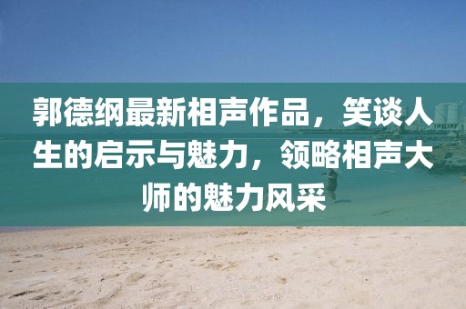 郭德纲最新相声作品，笑谈人生的启示与魅力，领略相声大师的魅力风采