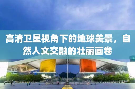 高清卫星视角下的地球美景，自然人文交融的壮丽画卷