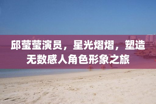 邱莹莹演员，星光熠熠，塑造无数感人角色形象之旅