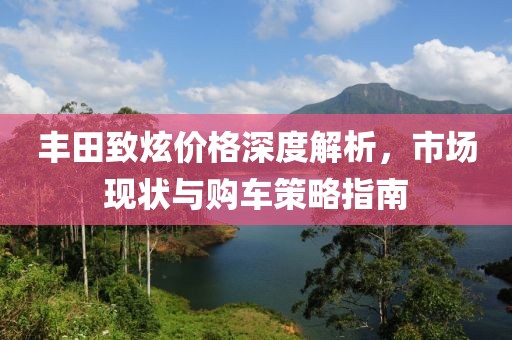 丰田致炫价格深度解析，市场现状与购车策略指南