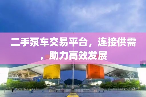 二手泵车交易平台，连接供需，助力高效发展