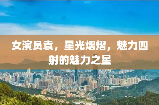 女演员袁，星光熠熠，魅力四射的魅力之星