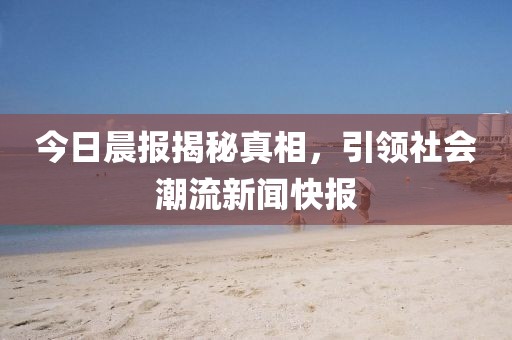 今日晨报揭秘真相，引领社会潮流新闻快报