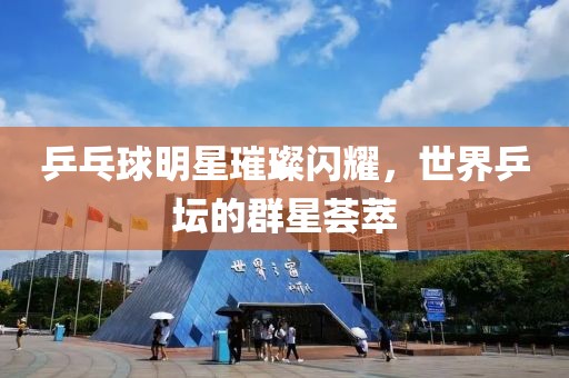 乒乓球明星璀璨闪耀，世界乒坛的群星荟萃