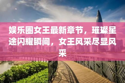 娱乐圈女王最新章节，璀璨星途闪耀瞬间，女王风采尽显风采