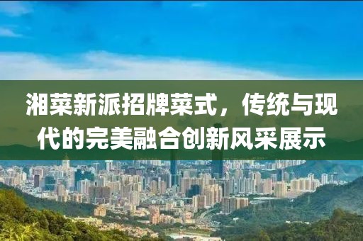 湘菜新派招牌菜式，传统与现代的完美融合创新风采展示