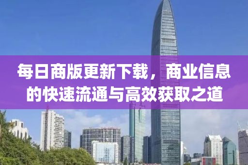 每日商版更新下载，商业信息的快速流通与高效获取之道