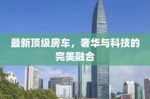 最新顶级房车，奢华与科技的完美融合