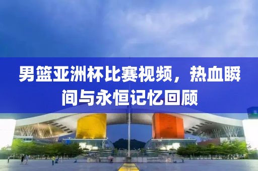 男篮亚洲杯比赛视频，热血瞬间与永恒记忆回顾