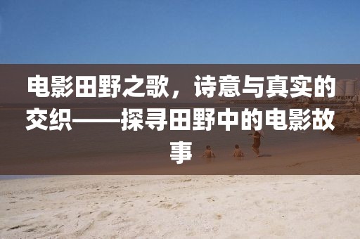 电影田野之歌，诗意与真实的交织——探寻田野中的电影故事