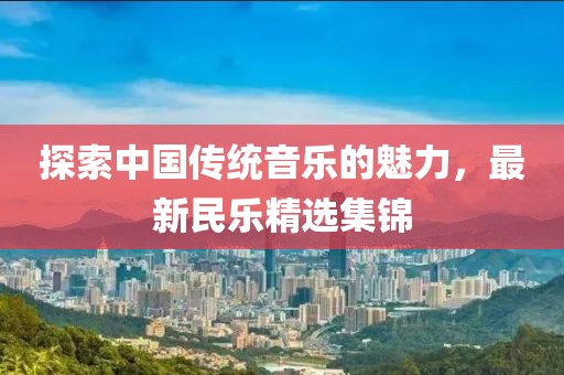 探索中国传统音乐的魅力，最新民乐精选集锦
