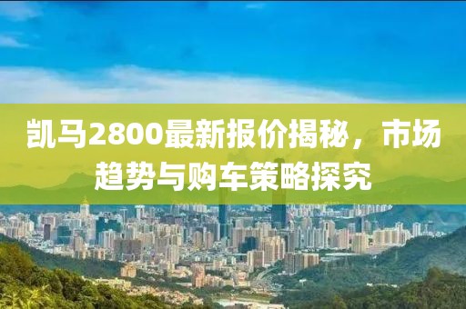凯马2800最新报价揭秘，市场趋势与购车策略探究