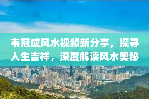 韦冠成风水视频新分享，探寻人生吉祥，深度解读风水奥秘