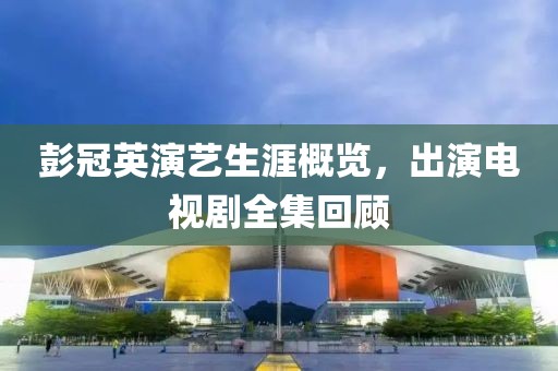 彭冠英演艺生涯概览，出演电视剧全集回顾