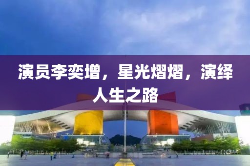 演员李奕增，星光熠熠，演绎人生之路