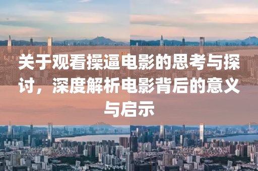 关于观看操逼电影的思考与探讨，深度解析电影背后的意义与启示