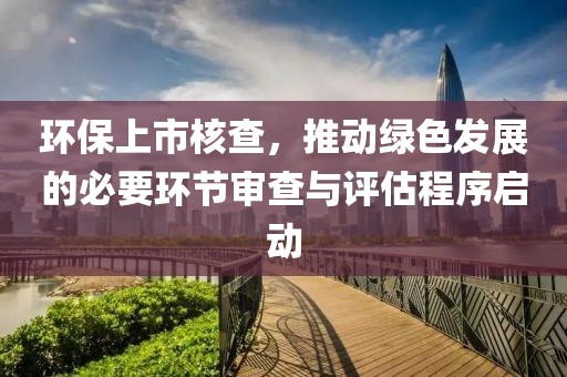 环保上市核查，推动绿色发展的必要环节审查与评估程序启动