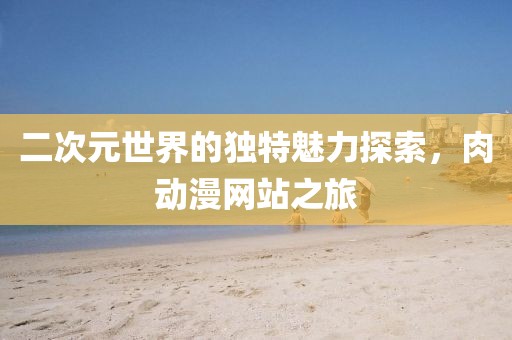 二次元世界的独特魅力探索，肉动漫网站之旅