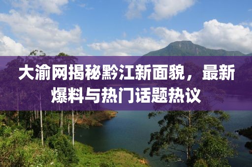 大渝网揭秘黔江新面貌，最新爆料与热门话题热议
