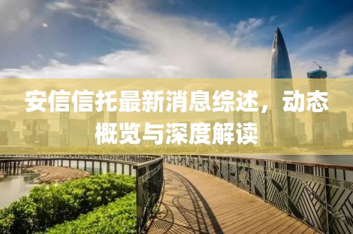 安信信托最新消息综述，动态概览与深度解读