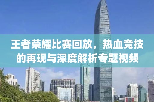 王者荣耀比赛回放，热血竞技的再现与深度解析专题视频