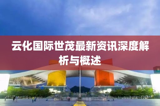 云化国际世茂最新资讯深度解析与概述