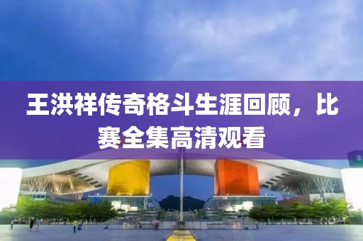 王洪祥传奇格斗生涯回顾，比赛全集高清观看
