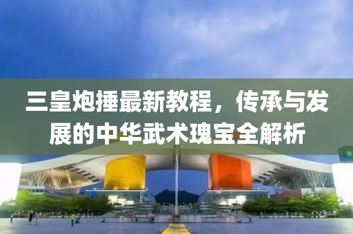 三皇炮捶最新教程，传承与发展的中华武术瑰宝全解析