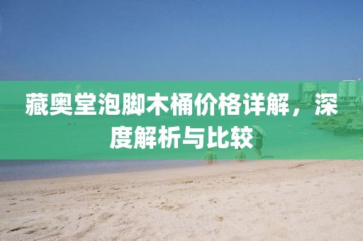 藏奥堂泡脚木桶价格详解，深度解析与比较