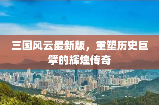 三国风云最新版，重塑历史巨擘的辉煌传奇