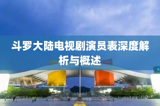 斗罗大陆电视剧演员表深度解析与概述